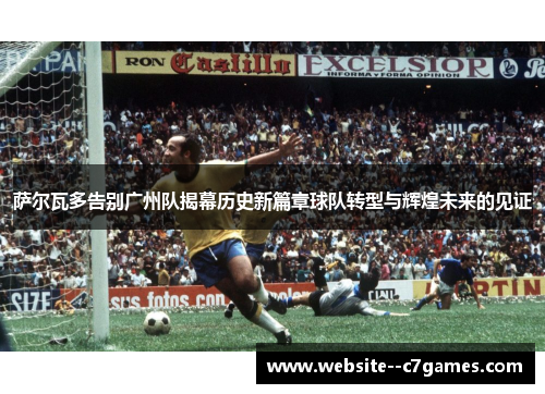 萨尔瓦多告别广州队揭幕历史新篇章球队转型与辉煌未来的见证
